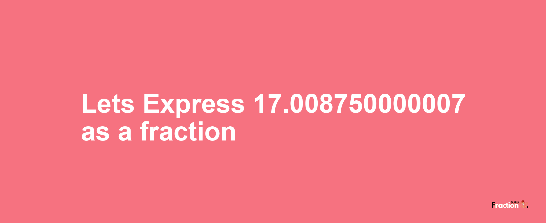 Lets Express 17.008750000007 as afraction